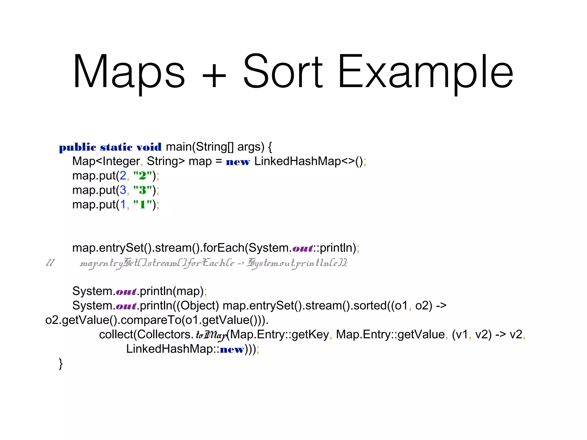 Maps + Sort Example public static void main(String[] args) { Map<Integer, String> map = new LinkedHashMap<>(); map.put(2, "2"); map.put(3, "3"); map.put(1, "1"); map.entrySet().stream().forEach(System.out::println); // map.entrySet().stream().forEach(e -> System.out.println(e)); System.out.println(map); System.out.println((Object) map.entrySet().stream().sorted((o1, o2) -> o2.getValue().compareTo(o1.getValue())). collect(Collectors.toMap(Map.Entry::getKey, Map.Entry::getValue, (v1, v2) -> v2, LinkedHashMap::new))); } 
