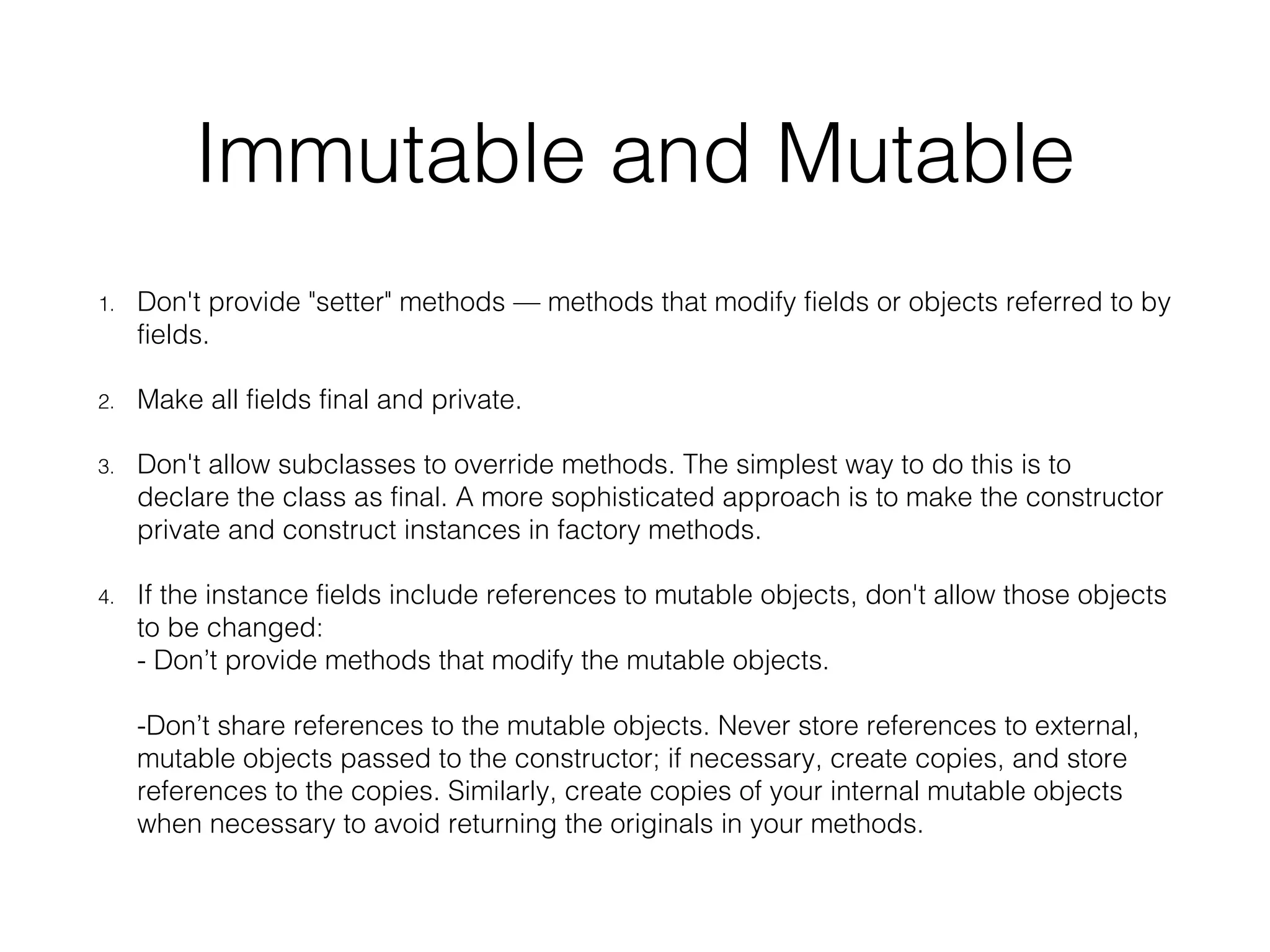 Immutable and Mutable 1. Don't provide "setter" methods — methods that modify fields or objects referred to by fields. 2. Make all fields final and private. 3. Don't allow subclasses to override methods. The simplest way to do this is to declare the class as final. A more sophisticated approach is to make the constructor private and construct instances in factory methods. 4. If the instance fields include references to mutable objects, don't allow those objects to be changed: - Don’t provide methods that modify the mutable objects. -Don’t share references to the mutable objects. Never store references to external, mutable objects passed to the constructor; if necessary, create copies, and store references to the copies. Similarly, create copies of your internal mutable objects when necessary to avoid returning the originals in your methods. 
