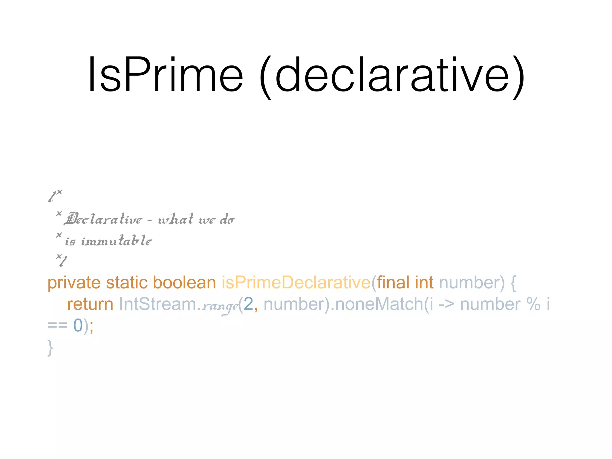 IsPrime (declarative) /* * Declarative - what we do * is immutable */ private static boolean isPrimeDeclarative(final int number) { return IntStream.range(2, number).noneMatch(i -> number % i == 0); } 
