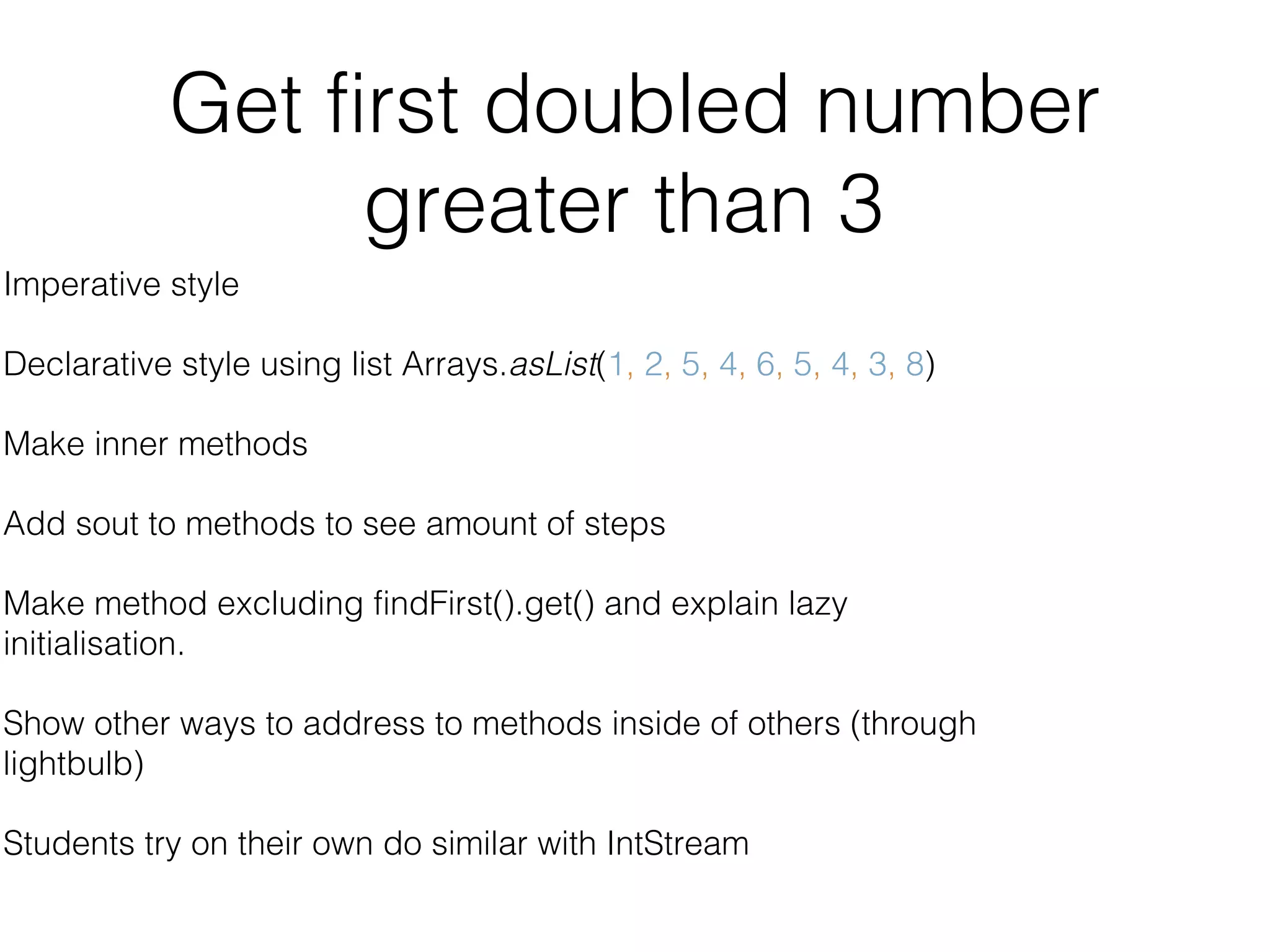 Get first doubled number greater than 3 Imperative style Declarative style using list Arrays.asList(1, 2, 5, 4, 6, 5, 4, 3, 8) Make inner methods Add sout to methods to see amount of steps Make method excluding findFirst().get() and explain lazy initialisation. Show other ways to address to methods inside of others (through lightbulb) Students try on their own do similar with IntStream 
