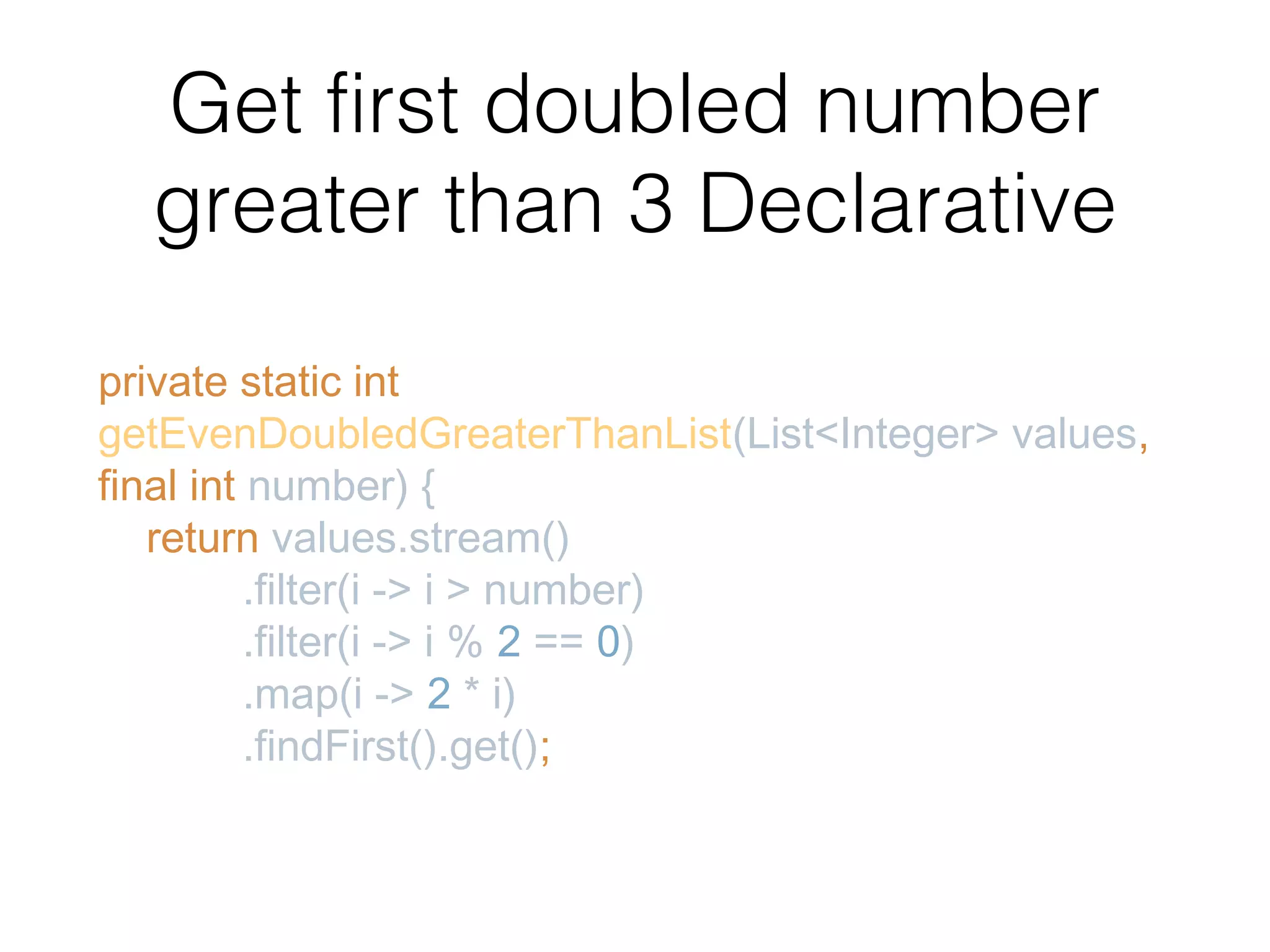 Get first doubled number greater than 3 Declarative private static int getEvenDoubledGreaterThanList(List<Integer> values, final int number) { return values.stream() .filter(i -> i > number) .filter(i -> i % 2 == 0) .map(i -> 2 * i) .findFirst().get(); 