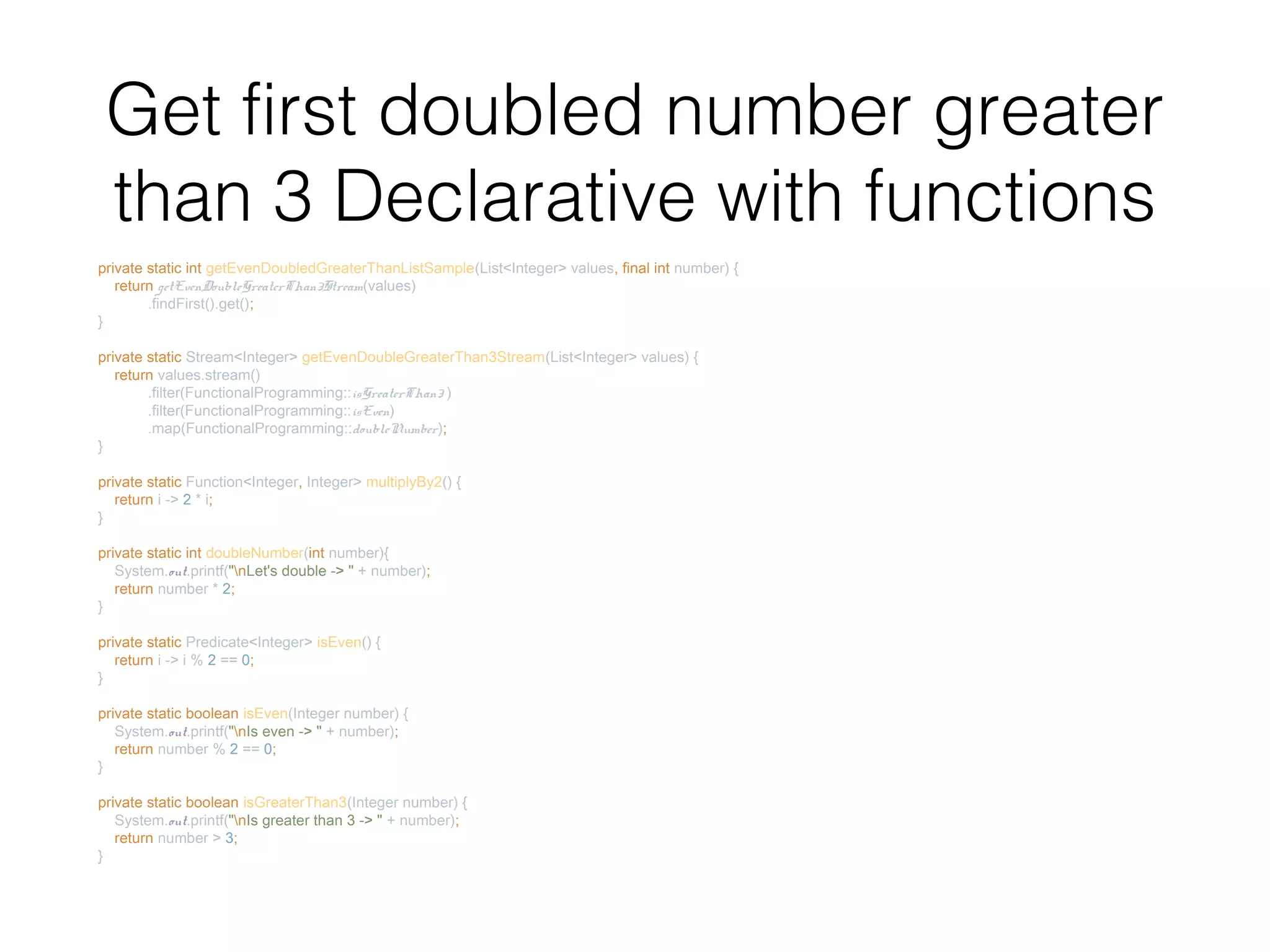 Get first doubled number greater than 3 Declarative with functions private static int getEvenDoubledGreaterThanListSample(List<Integer> values, final int number) { return getEvenDoubleGreaterThan3Stream(values) .findFirst().get(); } private static Stream<Integer> getEvenDoubleGreaterThan3Stream(List<Integer> values) { return values.stream() .filter(FunctionalProgramming::isGreaterThan3 ) .filter(FunctionalProgramming::isEven) .map(FunctionalProgramming::doubleNumber); } private static Function<Integer, Integer> multiplyBy2() { return i -> 2 * i; } private static int doubleNumber(int number){ System.out.printf("nLet's double -> " + number); return number * 2; } private static Predicate<Integer> isEven() { return i -> i % 2 == 0; } private static boolean isEven(Integer number) { System.out.printf("nIs even -> " + number); return number % 2 == 0; } private static boolean isGreaterThan3(Integer number) { System.out.printf("nIs greater than 3 -> " + number); return number > 3; } 