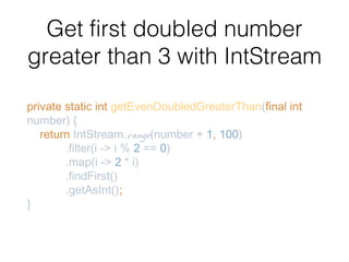 Get first doubled number
greater than 3 with IntStream
private static int getEvenDoubledGreaterThan(final int
number) {
return IntStream.range(number + 1, 100)
.filter(i -> i % 2 == 0)
.map(i -> 2 * i)
.findFirst()
.getAsInt();
}
 