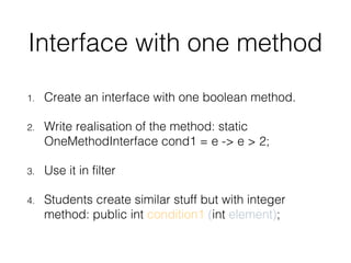Interface with one method
1. Create an interface with one boolean method.
2. Write realisation of the method: static
OneMethodInterface cond1 = e -> e > 2;
3. Use it in filter
4. Students create similar stuff but with integer
method: public int condition1 (int element);
 