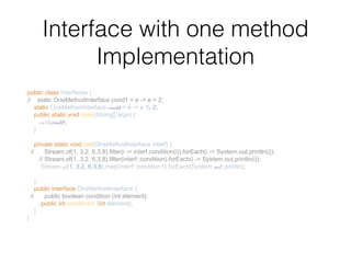 Interface with one method
Implementation
public class Interfaces {
// static OneMethodInterface cond1 = e -> e > 2;
static OneMethodInterface cond2 = e -> e % 2;
public static void main(String[] args) {
call(cond2);
}
private static void call(OneMethodInterface interf) {
// Stream.of(1, 3,2, 6,3,8).filter(i -> interf.condition(i)).forEach(i -> System.out.println(i));
// Stream.of(1, 3,2, 6,3,8).filter(interf::condition).forEach(i -> System.out.println(i));
Stream.of(1, 3,2, 6,3,8).map(interf::condition1).forEach(System.out::println);
}
public interface OneMethodInterface {
// public boolean condition (int element);
public int condition1 (int element);
}
}
 