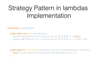 Strategy Pattern in lambdas
Implementation
public class InterfacesDI2 {
public static void main(String[] args) {
System.out.println(totalValues(Arrays.asList(1, 5, 3, 2, 8), e -> true));
System.out.println(totalValues(Arrays.asList(1, 5, 3, 2, 8), e -> e % 2 == 0));
}
public static int totalValues(List<Integer> values, Predicate<Integer> selector) {
return values.stream().filter(selector).reduce(0, Math::addExact);
}
}
 