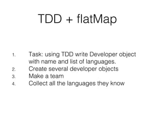 TDD + flatMap
1. Task: using TDD write Developer object
with name and list of languages.
2. Create several developer objects
3. Make a team
4. Collect all the languages they know
 