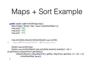 Maps + Sort Example
public static void main(String[] args) {
Map<Integer, String> map = new LinkedHashMap<>();
map.put(2, "2");
map.put(3, "3");
map.put(1, "1");
map.entrySet().stream().forEach(System.out::println);
// map.entrySet().stream().forEach(e -> System.out.println(e));
System.out.println(map);
System.out.println((Object) map.entrySet().stream().sorted((o1, o2) ->
o2.getValue().compareTo(o1.getValue())).
collect(Collectors.toMap(Map.Entry::getKey, Map.Entry::getValue, (v1, v2) -> v2,
LinkedHashMap::new)));
}
 