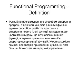 Functional Programming -
Definition
• Функційне програмування є способом створення
, ,програм в яких єдиною дією є виклик функції
єдиним способом розбиття програми є
створення нового імені функції та задання для
,цього імені виразу що обчислює значення
,функції а єдиним правилом композиції є
.оператор суперпозиції функцій Жодних комірок
' , , , ,пам яті операторів присвоєння циклів ні тим
, - .більше блок схем чи передачі управління
 