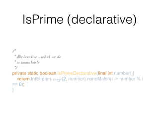 IsPrime (declarative)
/*
* Declarative - what we do
* is immutable
*/
private static boolean isPrimeDeclarative(final int number) {
return IntStream.range(2, number).noneMatch(i -> number % i
== 0);
}
 