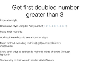 Get first doubled number
greater than 3
Imperative style
Declarative style using list Arrays.asList(1, 2, 5, 4, 6, 5, 4, 3, 8)
Make inner methods
Add sout to methods to see amount of steps
Make method excluding findFirst().get() and explain lazy
initialisation.
Show other ways to address to methods inside of others (through
lightbulb)
Students try on their own do similar with IntStream
 