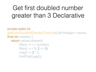 Get first doubled number
greater than 3 Declarative
private static int
getEvenDoubledGreaterThanList(List<Integer> values,
final int number) {
return values.stream()
.filter(i -> i > number)
.filter(i -> i % 2 == 0)
.map(i -> 2 * i)
.findFirst().get();
 