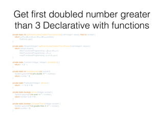 Get first doubled number greater
than 3 Declarative with functions
private static int getEvenDoubledGreaterThanListSample(List<Integer> values, final int number) {
return getEvenDoubleGreaterThan3Stream(values)
.findFirst().get();
}
private static Stream<Integer> getEvenDoubleGreaterThan3Stream(List<Integer> values) {
return values.stream()
.filter(FunctionalProgramming::isGreaterThan3 )
.filter(FunctionalProgramming::isEven)
.map(FunctionalProgramming::doubleNumber);
}
private static Function<Integer, Integer> multiplyBy2() {
return i -> 2 * i;
}
private static int doubleNumber(int number){
System.out.printf("nLet's double -> " + number);
return number * 2;
}
private static Predicate<Integer> isEven() {
return i -> i % 2 == 0;
}
private static boolean isEven(Integer number) {
System.out.printf("nIs even -> " + number);
return number % 2 == 0;
}
private static boolean isGreaterThan3(Integer number) {
System.out.printf("nIs greater than 3 -> " + number);
return number > 3;
}
 