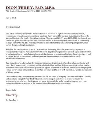 Dion Terry, Ed.D., M.P.A.
P.O. Box 2443| Burlington, NC 27216-2443| 440-879-7223
May 1, 2013,
Greetings to you!
This letter serves to recommend Kerri R. Mercer in the areas of higher education administration,
research and evaluation, assessment and teaching. Kerri worked for me as a student researcher at the
National Initiative for Leadership & Institutional Effectiveness (NILIE) from 2008-2010. In that role she
conducted qualitative and quantitative research studies to assess employee satisfaction at community
colleges across the U.S. She became proficient in a number of statistical software packages as well as
survey design and implementation.
As fellow doctoral students at North Carolina State University, I had the opportunity to present at
conferences throughout North Carolina with Kerri. Together, we presented on such topics as leadership,
organizational theory and change, climate satisfaction and organizational culture. Kerri was always well
prepared for our presentations and used creative ideas to present complex data in an easily
understandable format.
As a student worker, I watched Kerri manage the competing interests of work, studies and family with
ease. She is an extremely organized and detailed individual and her ability to multitask and succeed at
numerous endeavors simultaneously made her a great asset both in work and on school related projects.
I could always count on Kerri to do more than her share and to do it with excellence. Kerri is the epitome
of a team player.
I’d also like to take a moment to recommend her for her sense of integrity, character and ethics. Kerri is
an honest and straightforward individual whom you can put confidence in to take seriously the
assignments you give her. She is a good person, a strong scholar and a conscientious worker. I can
recommend her for a position in the aforementioned areas without reservation.
Respectfully,
Dion Terry
Dr. Dion Terry
 