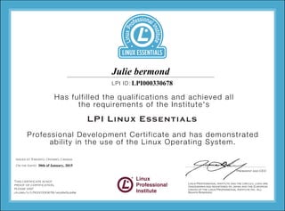 Professional Development Certificate and has demonstrated
ability in the use of the Linux Operating System.
Has fulfilled the qualifications and achieved all
the requirements of the Institute's
LPI ID:
LPI Linux Essentials
Issued at Toronto, Ontario, Canada
On the (date)
This certificate is not
proof of certification,
please visit
lpi.org/v/LPI000330678/hgg6k5us4w
LPI000330678
30th of January, 2015
Julie bermond
 
