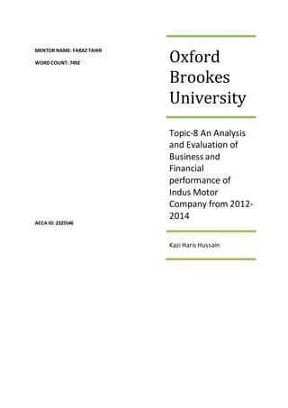 MENTOR NAME: FARAZ TAHIR
WORD COUNT: 7492
ACCA ID: 2325546
Oxford
Brookes
University
Topic-8 An Analysis
and Evaluation of
Business and
Financial
performance of
Indus Motor
Company from 2012-
2014
Kazi Haris Hussain
 