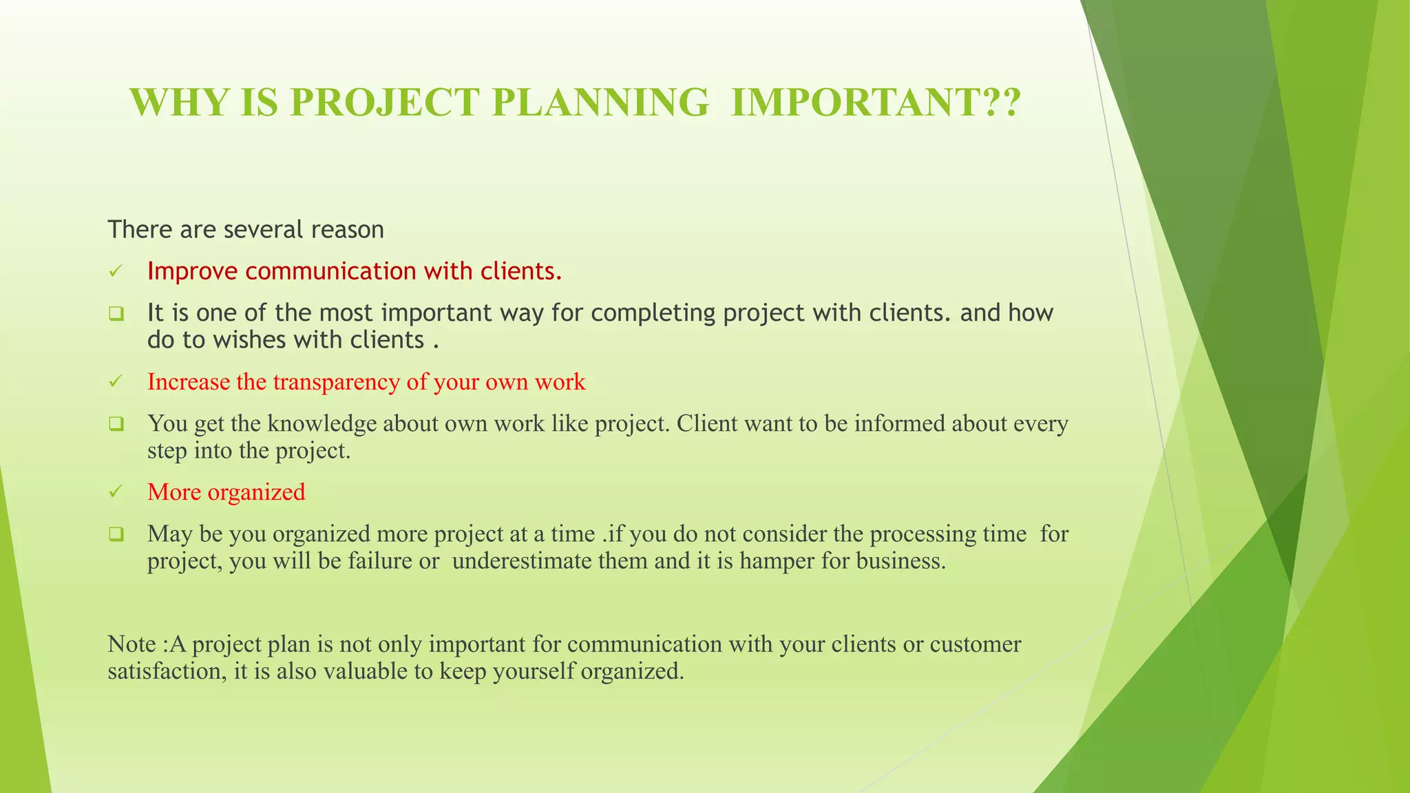 WHY IS PROJECT PLANNING IMPORTANT??
There are several reason
 Improve communication with clients.
 It is one of the most important way for completing project with clients. and how
do to wishes with clients .
 Increase the transparency of your own work
 You get the knowledge about own work like project. Client want to be informed about every
step into the project.
 More organized
 May be you organized more project at a time .if you do not consider the processing time for
project, you will be failure or underestimate them and it is hamper for business.
Note :A project plan is not only important for communication with your clients or customer
satisfaction, it is also valuable to keep yourself organized.
 