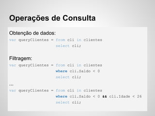 Operações de Consulta
Obtenção de dados:
var queryClientes = from cli in clientes
select cli;
Filtragem:
var queryClientes = from cli in clientes
where cli.Saldo < 0
select cli;
...
var queryClientes = from cli in clientes
where cli.Saldo < 0 && cli.Idade < 26
select cli;
 