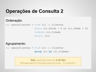 Operações de Consulta 2
Ordenação:
var queryClientes = from cli in clientes
where cli.Saldo < 0 && cli.Idade < 26
orderby cli.Cidade
select cli;
Agrupamento:
var queryClientes = from cli in clientes
group cli by cli.Cidade;
Aqui, queryClientes é do tipo
IEnumerable<IGrouping<string, Cliente>>
 