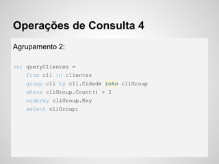Operações de Consulta 4
Agrupamento 2:
var queryClientes =
from cli in clientes
group cli by cli.Cidade into cliGroup
where cliGroup.Count() > 2
orderby cliGroup.Key
select cliGroup;
 