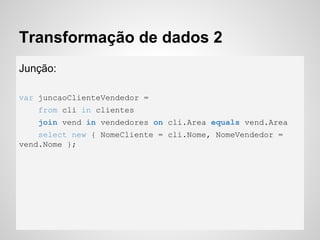 Transformação de dados 2
Junção:
var juncaoClienteVendedor =
from cli in clientes
join vend in vendedores on cli.Area equals vend.Area
select new { NomeCliente = cli.Nome, NomeVendedor =
vend.Nome };
 