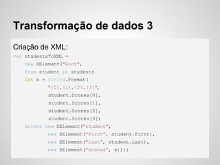 Transformação de dados 3
Criação de XML:
var studentsToXML =
new XElement("Root",
from student in students
let x = String.Format(
"{0},{1},{2},{3}",
student.Scores[0],
student.Scores[1],
student.Scores[2],
student.Scores[3])
select new XElement("student",
new XElement("First", student.First),
new XElement("Last", student.Last),
new XElement("Scores", x)));
 