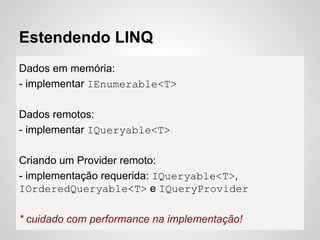Estendendo LINQ
Dados em memória:
- implementar IEnumerable<T>
Dados remotos:
- implementar IQueryable<T>
Criando um Provider remoto:
- implementação requerida: IQueryable<T>,
IOrderedQueryable<T> e IQueryProvider
* cuidado com performance na implementação!
 