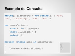 Exemplo de Consulta
string[] linguagens = new string[5] { "C#",
"VB", "Javascript", "C++", "F#" };
var nomesCurtos =
from li in linguagens
where li.Length < 4
select li;
foreach (string nome in nomesCurtos)
{
Console.WriteLine(nome);
}
C#
VB
C++
F#
 