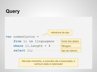 Query
var nomesCurtos =
from li in linguagens
where li.Length < 4
select li;
inferência de tipo
fonte dos dados
filtragem
tipo do retorno
Até este momento, a consulta não é executada, e
nenhum dado é retornado!
 
