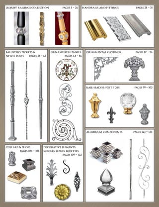 luxury railings collection	 pages 5 – 26 handrails and fittings	 pages 28 – 31
balusters, pickets &
newel posts	 pages 38 – 63
ornamental panels
	 pages 64 – 86
ornamental castings	 pages 87 – 96
aluminum components	 pages 123 – 134
railheads & post tops	 pages 99 – 103
collars & shoes
	 pages 104 – 108
decorative elements,
scrolls, leaves, rosettes		
	 pages 109 – 122
 