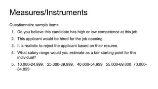 Measures/Instruments
Questionnaire sample items:
1. Do you believe this candidate has high or low competence at this job.
2. This applicant would be hired for the job opening.
3. It is realistic to reject the applicant based on their resume.
4. What salary range would you estimate as a fair starting point for this
individual?
5. 10,000-24,999, 25,000-39,999, 40,000-54,999 55,000-69,000 70,000-
84,999
 