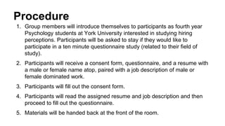 Procedure
1. Group members will introduce themselves to participants as fourth year
Psychology students at York University interested in studying hiring
perceptions. Participants will be asked to stay if they would like to
participate in a ten minute questionnaire study (related to their field of
study).
2. Participants will receive a consent form, questionnaire, and a resume with
a male or female name atop, paired with a job description of male or
female dominated work.
3. Participants will fill out the consent form.
4. Participants will read the assigned resume and job description and then
proceed to fill out the questionnaire.
5. Materials will be handed back at the front of the room.
 