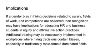 Implications
If a gender bias in hiring decisions related to salary, fields
of work, and competence are observed then recognition
may have implications for educating HR and business
students in equity and affirmative action practices.
Additional training may be necessarily implemented in
workplaces where hiring decisions contain biases,
especially in traditionally male-female dominated fields.
 