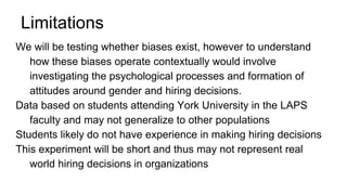 Limitations
We will be testing whether biases exist, however to understand
how these biases operate contextually would involve
investigating the psychological processes and formation of
attitudes around gender and hiring decisions.
Data based on students attending York University in the LAPS
faculty and may not generalize to other populations
Students likely do not have experience in making hiring decisions
This experiment will be short and thus may not represent real
world hiring decisions in organizations
 
