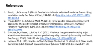 References
1. Bosak, J., & Sczesny, S. (2011). Gender bias in leader selection? evidence from a hiring
simulation study. Sex Roles, 65(3-4), 234-242. doi:http://dx.doi.org/10.1007/s11199-
011-0012-7
2. Frauendorfer, D., & Schmid Mast, M. (2013). Hiring gender-occupation incongruent
applicants: The positive impact of recruiter interpersonal sensitivity. Journal of
Personnel Psychology, 12(4), 182-188. doi:http://dx.doi.org/10.1027/1866-
5888/a000095
3. Gaucher, D., Friesen, J., & Kay, A. C. (2011). Evidence that gendered wording in job
advertisements exists and sustains gender inequality. Journal of Personality and Social
Psychology, 101(1), 109-128. doi:http://dx.doi.org/10.1037/a0022530
4. Heilman, M. E. 1983. Sex Bias in Work Settings: The Lack of Fit Model, in B. Staw, and L.
Cummings (Eds.) Research in organizational behavior 5:269-298. Greenwich CT: JAI.
 