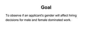Goal
To observe if an applicant's gender will affect hiring
decisions for male and female dominated work.
 