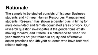 Rationale
The sample to be studied consists of 1st year Business
students and 4th year Human Resources Management
students. Research has shown a gender bias in hiring for
male dominated and female dominated areas of work. Our
research question investigates if the gender bias exists
moving forward, and if there is a difference between 1st
year students not yet trained in equity and affirmative
action practices and 4th year students who have received
related training.
 