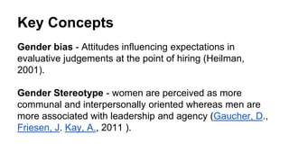 Key Concepts
Gender bias - Attitudes influencing expectations in
evaluative judgements at the point of hiring (Heilman,
2001).
Gender Stereotype - women are perceived as more
communal and interpersonally oriented whereas men are
more associated with leadership and agency (Gaucher, D.,
Friesen, J. Kay, A., 2011 ).
 