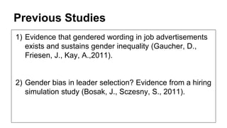 Previous Studies
1) Evidence that gendered wording in job advertisements
exists and sustains gender inequality (Gaucher, D.,
Friesen, J., Kay, A.,2011).
2) Gender bias in leader selection? Evidence from a hiring
simulation study (Bosak, J., Sczesny, S., 2011).
 