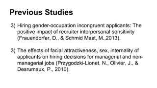 Previous Studies
3) Hiring gender-occupation incongruent applicants: The
positive impact of recruiter interpersonal sensitivity
(Frauendorfer, D., & Schmid Mast, M.,2013).
3) The effects of facial attractiveness, sex, internality of
applicants on hiring decisions for managerial and non-
managerial jobs (Przygodzki-Lionet, N., Olivier, J., &
Desrumaux, P., 2010).
 