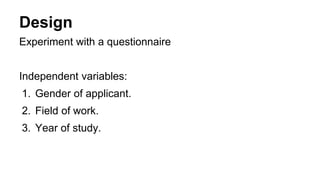 Design
Experiment with a questionnaire
Independent variables:
1. Gender of applicant.
2. Field of work.
3. Year of study.
 