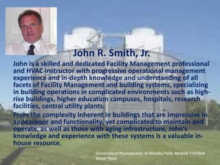John R. Smith, Jr.
John is a skilled and dedicated Facility Management professional
and HVAC instructor with progressive operational management
experience and in-depth knowledge and understanding of all
facets of Facility Management and building systems, specializing
in building operations in complicated environments such as high-
rise buildings, higher education campuses, hospitals, research
facilities, central utility plants.
From the complexity inherent in buildings that are impressive in
appearance and functionality, yet complicated to maintain and
operate, as well as those with aging infrastructure, John’s
knowledge and experience with these systems is a valuable in-
house resource.
University of Pennsylvania at Murphy Field, Module 7 Chilled
Water Plant
 