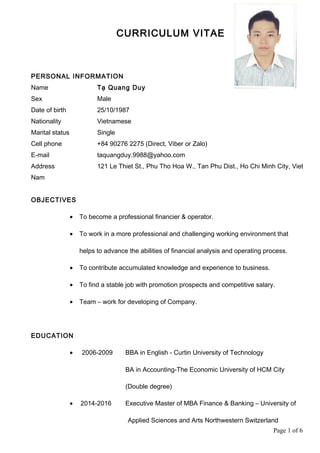 CURRICULUM VITAE
PERSONAL INFORMATION
Name Tạ Quang Duy
Sex Male
Date of birth 25/10/1987
Nationality Vietnamese
Marital status Single
Cell phone +84 90276 2275 (Direct, Viber or Zalo)
E-mail taquangduy.9988@yahoo.com
Address 121 Le Thiet St., Phu Tho Hoa W., Tan Phu Dist., Ho Chi Minh City, Viet
Nam
OBJECTIVES
• To become a professional financier & operator.
• To work in a more professional and challenging working environment that
helps to advance the abilities of financial analysis and operating process.
• To contribute accumulated knowledge and experience to business.
• To find a stable job with promotion prospects and competitive salary.
• Team – work for developing of Company.
EDUCATION
• 2006-2009 BBA in English - Curtin University of Technology
BA in Accounting-The Economic University of HCM City
(Double degree)
• 2014-2016 Executive Master of MBA Finance & Banking – University of
Applied Sciences and Arts Northwestern Switzerland
Page 1 of 6
 