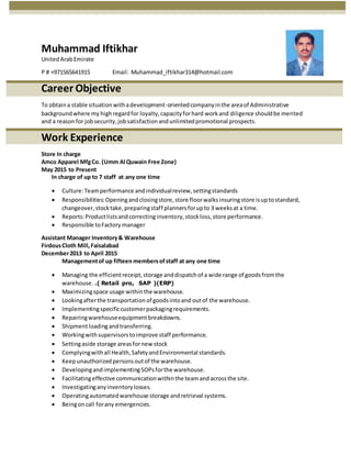 Muhammad Iftikhar
UnitedArabEmirate
P # +971565641915 Email: Muhammad_iftikhar314@hotmail.com
Career Objective
To obtaina stable situationwithadevelopment-orientedcompanyinthe areaof Administrative
backgroundwhere my highregardfor loyalty,capacityforhard workand diligence shouldbe merited
and a reasonfor jobsecurity,jobsatisfactionandunlimitedpromotional prospects.
Work Experience
Store In charge
Amco Apparel MfgCo. (Umm Al Quwain Free Zone)
May 2015 to Present
In charge of up to 7 staff at any one time
 Culture:Teamperformance andindividualreview,settingstandards
 Responsibilities:Openingandclosingstore,store floorwalksinsuringstore isuptostandard,
changeover,stocktake,preparingstaff plannersforupto 3 weeksat a time.
 Reports:Productlistsandcorrectinginventory,stockloss, store performance.
 Responsible toFactory manager
Assistant Manager Inventory& Warehouse
FirdousCloth Mill,Faisalabad
December2013 to April 2015
Managementof up fifteen membersofstaff at any one time
 Managing the efficientreceipt,storage anddispatchof a wide range of goodsfromthe
warehouse. .( Retail pro, SAP )(ERP)
 Maximizingspace usage withinthe warehouse.
 Lookingafterthe transportationof goodsintoand outof the warehouse.
 Implementingspecificcustomerpackagingrequirements.
 Repairingwarehouseequipmentbreakdowns.
 Shipmentloadingandtransferring.
 Workingwithsupervisorstoimprove staff performance.
 Settingaside storage areasfornew stock
 Complyingwithall Health,SafetyandEnvironmental standards.
 Keepunauthorizedpersonsoutof the warehouse.
 DevelopingandimplementingSOPsforthe warehouse.
 Facilitatingeffective communicationwithinthe teamandacrossthe site.
 Investigatinganyinventorylosses.
 Operatingautomatedwarehouse storage andretrieval systems.
 Beingoncall forany emergencies.
 