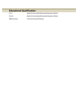 Educational Qualification
H.S.C: Board of Intermediate&SecondaryEducation,Multan
H.S.S.C: Board of Intermediate&SecondaryEducation, Multan
MBA (Finance): Virtual UniversityOf Pakistan
 