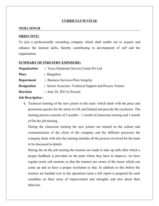 CURRICULUM VITAE
NEHA SINGH
OBJECTIVE:
To join a professionally rewarding company which shall enable me to acquire and
enhance the learned skills, thereby contributing in development of self and the
organization.
SUMMARY OF INDUSTRY EXPOSURE:
Organization : Tesco Hindustan Service Centre Pvt Ltd
Place : Bangalore
Department : Business Services-Price Integrity
Designation : Senior Associate -Technical Support and Process Trainer
Duration : June 24, 2013 to Present
Job Description :
1. Technical training of the new joiners in the team -which deals with the price and
promotion queries for the stores in UK and Ireland and provide the resolution. The
training process consists of 2 months – 1 month of classroom training and 1 month
of On the job training.
During the classroom training the new joiners are trained on the culture and
communication of the client of the company and the different processes the
company deals with also the training includes all the process involved for the team
to be discussed in details.
During the on the job training the trainees are made to take up calls after which a
proper feedback is provided on the parts where they have to improve, we have
regular mock call sessions so that the trainees are aware of the issues which can
come up and so have a proper resolution to that. In addition to this before the
trainees are handed over to the operations team a full report is prepared for each
candidate on their areas of improvement and strengths and also about their
behavior.
 