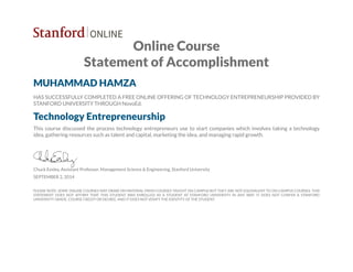 Online Course
Statement of Accomplishment
MUHAMMAD HAMZA
HAS SUCCESSFULLY COMPLETED A FREE ONLINE OFFERING OF TECHNOLOGY ENTREPRENEURSHIP PROVIDED BY
STANFORD UNIVERSITY THROUGH NovoEd.
Technology Entrepreneurship
This course discussed the process technology entrepreneurs use to start companies which involves taking a technology
idea, gathering resources such as talent and capital, marketing the idea, and managing rapid growth.
Chuck Eesley, Assistant Professor, Management Science & Engineering, Stanford University
SEPTEMBER 2, 2014
PLEASE NOTE: SOME ONLINE COURSES MAY DRAW ON MATERIAL FROM COURSES TAUGHT ON CAMPUS BUT THEY ARE NOT EQUIVALENT TO ON-CAMPUS COURSES. THIS
STATEMENT DOES NOT AFFIRM THAT THIS STUDENT WAS ENROLLED AS A STUDENT AT STANFORD UNIVERSITY IN ANY WAY. IT DOES NOT CONFER A STANFORD
UNIVERSITY GRADE, COURSE CREDIT OR DEGREE, AND IT DOES NOT VERIFY THE IDENTITY OF THE STUDENT.
 