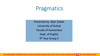 Pragmatics
Presented by: Bijar Zubeir
University of Duhok
Faculty of Humanities
Dept. of English
4th Year Group C
November 5, 2015
THIS DOCUMENT CONTAINS VISUAL EFFECTS,FOR BEST RESOLUTION USE IT ON PC IN FULL SCREEN MODE NOT ON PHONE PLEASE!
 