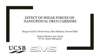 EFFECT OF SHEAR FORCES ON
NANOCRYSTAL DRUG CARRIERS
Megan Castiel, Celeste Parra, Ekta Shahani, Youssef Sibih
Project Mentor: Izzy Jarvis
PI: Dr. Samir Mitragotri
1
 