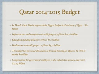 In March, Emir Tamim approved the biggest budget in the history of Qatar - $62
billion
Infrastructure and transport costs will jump 21.94% to $20.76 billion
Education spending will rise 7.35% to $7.22 billion
Health care costs will go up 12.14% to $4.31 billion
The budget has increased allocations to provide housing for Qataris by 18% to
nearly $1 billion
Compensation for government employees is also expected to increase and reach
$13.04 billion
Qatar 2014-2015 Budget
 